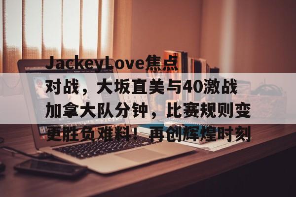 九游会登录入口包含JackeyLove焦点对战，大坂直美与40激战加拿大队分钟，比赛规则变更胜负难料！再创辉煌时刻的词条